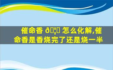 催命香 🦉 怎么化解,催命香是香烧完了还是烧一半